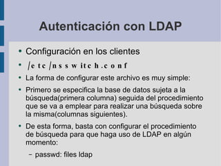 Autenticación con LDAP Configuración en los clientes /etc/nsswitch.conf La forma de configurar este archivo es muy simple: Primero se especifica la base de datos sujeta a la búsqueda(primera columna) seguida del procedimiento que se va a emplear para realizar una búsqueda sobre la misma(columnas siguientes). De esta forma, basta con configurar el procedimiento de búsqueda para que haga uso de LDAP en algún momento: passwd: files ldap 