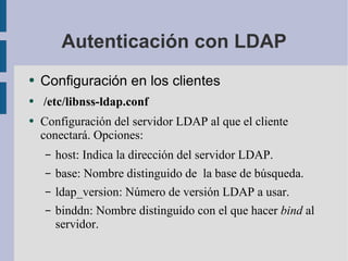 Autenticación con LDAP Configuración en los clientes /etc/libnss-ldap.conf Configuración del servidor LDAP al que el cliente conectará. Opciones: host: Indica la dirección del servidor LDAP. base: Nombre distinguido de  la base de búsqueda. ldap_version: Número de versión LDAP a usar. binddn: Nombre distinguido con el que hacer  bind  al servidor. 