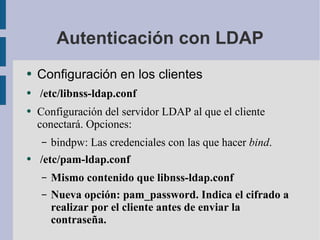 Autenticación con LDAP Configuración en los clientes /etc/libnss-ldap.conf Configuración del servidor LDAP al que el cliente conectará. Opciones: bindpw: Las credenciales con las que hacer  bind . /etc/pam-ldap.conf Mismo contenido que libnss-ldap.conf Nueva opción: pam_password. Indica el cifrado a realizar por el cliente antes de enviar la contraseña. 