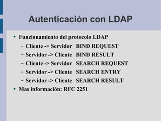 Autenticación con LDAP Funcionamiento del protocolo LDAP Cliente -> Servidor BIND REQUEST Servidor -> Cliente  BIND RESULT Cliente -> Servidor SEARCH REQUEST Servidor -> Cliente SEARCH ENTRY Servidor -> Cliente  SEARCH RESULT Mas información: RFC 2251 
