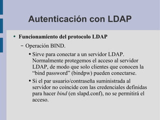 Autenticación con LDAP Funcionamiento del protocolo LDAP Operación BIND. Sirve para conectar a un servidor LDAP. Normalmente protegemos el acceso al servidor LDAP, de modo que solo clientes que conocen la “bind password” (bindpw) pueden conectarse. Si el par usuario/contraseña suministrada al servidor no coincide con las credenciales definidas para hacer  bind  (en slapd.conf), no se permitirá el acceso. 