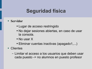 Seguridad física Servidor Lugar de acceso restringido No dejar sesiones abiertas, en caso de usar la consola.  No usar X Eliminar cuentas inactivas (apagado1,...) Clientes Limitar el acceso a los usuarios que deben usar cada puesto -> no alumnos en puesto profesor 
