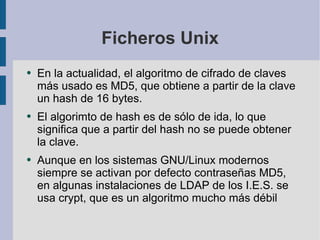 Ficheros Unix En la actualidad, el algoritmo de cifrado de claves más usado es MD5, que obtiene a partir de la clave un hash de 16 bytes. El algorimto de hash es de sólo de ida, lo que significa que a partir del hash no se puede obtener la clave. Aunque en los sistemas GNU/Linux modernos siempre se activan por defecto contraseñas MD5, en algunas instalaciones de LDAP de los I.E.S. se usa crypt, que es un algoritmo mucho más débil 