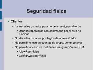 Seguridad física Clientes Instruir a los usuarios para no dejar sesiones abiertas Usar salvapantallas con contraseña por si esto no funciona No dar a los usuarios privilegios de administrador No permitir el uso de cuentas de grupo, como  general No permitir acceso de root ni de Configuración en GDM AllowRoot=false ConfigAvailable=false 