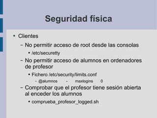 Seguridad física Clientes No permitir acceso de root desde las consolas /etc/securetty No permitir acceso de alumnos en ordenadores de profesor Fichero /etc/security/limits.conf @alumnos  -  maxlogins  0 Comprobar que el profesor tiene sesión abierta al enceder los alumnos comprueba_profesor_logged.sh 