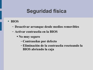 Seguridad física BIOS Desactivar arranque desde medios removibles Activar contraseña en la BIOS No muy seguro Contraseñas por defecto Eliminación de la contraseña reseteando la BIOS abriendo la caja 
