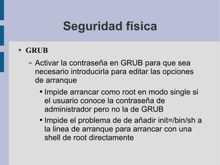 Seguridad física GRUB Activar la contraseña en GRUB para que sea necesario introducirla para editar las opciones de arranque Impide arrancar como root en modo single si el usuario conoce la contraseña de administrador pero no la de GRUB Impide el problema de de añadir init=/bin/sh a la linea de arranque para arrancar con una shell de root directamente 