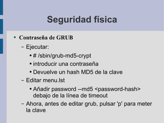 Seguridad física Contraseña de GRUB Ejecutar: # /sbin/grub-md5-crypt introducir una contraseña Devuelve un hash MD5 de la clave Editar menu.lst Añadir password --md5 <password-hash> debajo de la línea de timeout Ahora, antes de editar grub, pulsar 'p' para meter la clave 