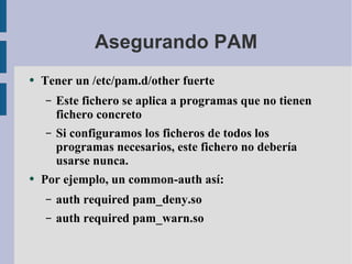 Asegurando PAM Tener un /etc/pam.d/other fuerte Este fichero se aplica a programas que no tienen fichero concreto Si configuramos los ficheros de todos los programas necesarios, este fichero no debería usarse nunca. Por ejemplo, un common-auth así: auth required pam_deny.so auth required pam_warn.so 