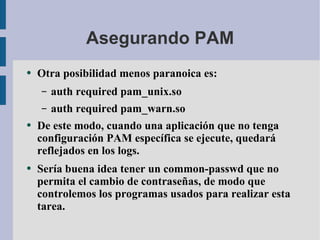 Asegurando PAM Otra posibilidad menos paranoica es: auth required pam_unix.so auth required pam_warn.so De este modo, cuando una aplicación que no tenga configuración PAM específica se ejecute, quedará reflejados en los logs. Sería buena idea tener un common-passwd que no permita el cambio de contraseñas, de modo que controlemos los programas usados para realizar esta tarea. 