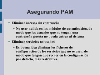 Asegurando PAM Eliminar accesos sin contraseña No usar nullok en los módulos de autenticación, de modo que los usuarios que no tengan una contraseña puesta no pueda entrar al sistema Eliminar servicios no usados Es buena idea eliminar los ficheros de configuración de los servicios que no se usen, de modo que tengan que recaer en la configuración por defecto, más restrictiva. 