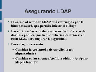 Asegurando LDAP El acceso al servidor LDAP está restringido por la bind password, que permite iniciar el diálogo Las contraseñas actuales usadas en los I.E.S. son de dominio público, por lo que deberían cambiarse en cada I.E.S. para mejorar la seguridad. Para ello, es necesario: Cambiar la contraseña de cn=cliente (en phpmyadmin) Cambiar en los clientes /etc/libnss-ldap y /etc/pam-ldap la bind pw 