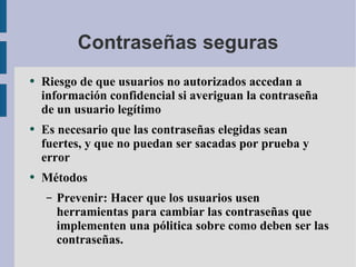 Contraseñas seguras Riesgo de que usuarios no autorizados accedan a información confidencial si averiguan la contraseña de un usuario legítimo Es necesario que las contraseñas elegidas sean fuertes, y que no puedan ser sacadas por prueba y error Métodos Prevenir: Hacer que los usuarios usen  herramientas para cambiar las contraseñas que implementen una pólitica sobre como deben ser las contraseñas. 