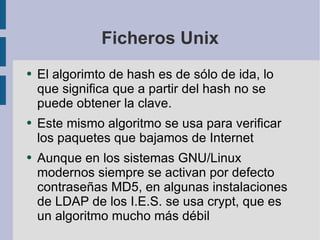 Ficheros Unix El algorimto de hash es de sólo de ida, lo que significa que a partir del hash no se puede obtener la clave. Este mismo algoritmo se usa para verificar los paquetes que bajamos de Internet Aunque en los sistemas GNU/Linux modernos siempre se activan por defecto contraseñas MD5, en algunas instalaciones de LDAP de los I.E.S. se usa crypt, que es un algoritmo mucho más débil 