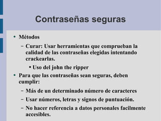 Contraseñas seguras Métodos Curar: Usar herramientas que comprueban la calidad de las contraseñas elegidas intentando crackearlas. Uso del john the ripper Para que las contraseñas sean seguras, deben cumplir: Más de un determinado número de caracteres Usar números, letras y signos de puntuación. No hacer referencia a datos personales facilmente accesibles. 
