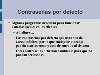 Contraseñas por defecto Algunos programas necesitan para funcionar usuarios locales en los clientes Aulalinex,... Las contraseñas por defecto que usan son de acceso público, por lo que cualquier atacante podría usarlas como punto de entrada al sistema Estas contraseñas deberían cambiarse para que no puedan ser usadas 