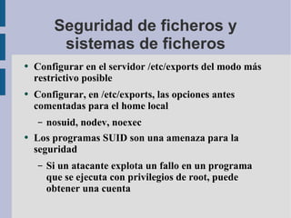 Seguridad de ficheros y sistemas de ficheros Configurar en el servidor /etc/exports del modo más restrictivo posible Configurar, en /etc/exports, las opciones antes comentadas para el home local nosuid, nodev, noexec Los programas SUID son una amenaza para la seguridad Si un atacante explota un fallo en un programa que se ejecuta con privilegios de root, puede obtener una cuenta 