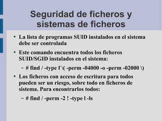 Seguridad de ficheros y sistemas de ficheros La lista de programas SUID instalados en el sistema debe ser controlada Este comando encuentra todos los ficheros SUID/SGID instalados en el sistema: # find / -type f \( -perm -04000 -o -perm -02000 \) Los ficheros con acceso de escritura para todos pueden ser un riesgo, sobre todo en ficheros de sistema. Para encontrarlos todos: # find / -perm -2 ! -type l -ls 