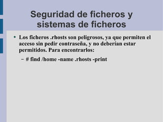 Seguridad de ficheros y sistemas de ficheros Los ficheros .rhosts son peligrosos, ya que permiten el acceso sin pedir contraseña, y no deberían estar permitidos. Para encontrarlos: # find /home -name .rhosts -print 