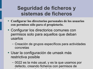 Seguridad de ficheros y sistemas de ficheros Configurar los directorios personales de los usuarios con permisos sólo para el propietario. Configurar los directorios comunes con permisos solo para aquellos que deban usarlos Creación de grupos específicos para actividades concretas Usar la configuración de umask más restrictiva posible 0022 es la más usual, y es la que usamos por defecto, creando ficheros con permisos de lectura para el resto de los usuarios. 