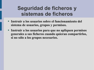 Seguridad de ficheros y sistemas de ficheros Instruir a los usuarios sobre el funcionamiento del sistema de usuarios, grupos y permisos. Instruir a los usuarios para que no apliquen permisos generales a sus ficheros cuando quieran compartirlos, si no sólo a los grupos necesarios. 