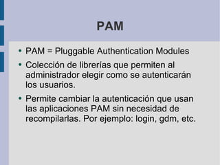 PAM PAM = Pluggable Authentication Modules Colección de librerías que permiten al administrador elegir como se autenticarán los usuarios. Permite cambiar la autenticación que usan las aplicaciones PAM sin necesidad de recompilarlas. Por ejemplo: login, gdm, etc. 