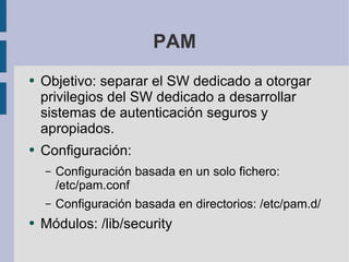PAM Objetivo: separar el SW dedicado a otorgar privilegios del SW dedicado a desarrollar sistemas de autenticación seguros y apropiados. Configuración: Configuración basada en un solo fichero: /etc/pam.conf Configuración basada en directorios: /etc/pam.d/ Módulos: /lib/security 