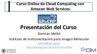 Curso Online de Cloud Computing con
Amazon Web Services
Presentación del Curso
Germán Moltó
Instituto de Instrumentación para Imagen Molecular
gmolto@dsic.upv.es
http://www.grycap.upv.es/cursocloudaws
 
