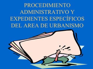 PROCEDIMIENTO
ADMINISTRATIVO Y
EXPEDIENTES ESPECÍFICOS
DEL AREA DE URBANISMO
 
