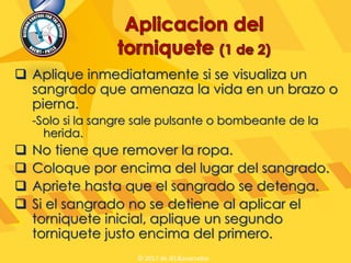  Aplique inmediatamente si se visualiza un
sangrado que amenaza la vida en un brazo o
pierna.
-Solo si la sangre sale pulsante o bombeante de la
herida.
 No tiene que remover la ropa.
 Coloque por encima del lugar del sangrado.
 Apriete hasta que el sangrado se detenga.
 Si el sangrado no se detiene al aplicar el
torniquete inicial, aplique un segundo
torniquete justo encima del primero.
© 2017 de JEL&asociados
 