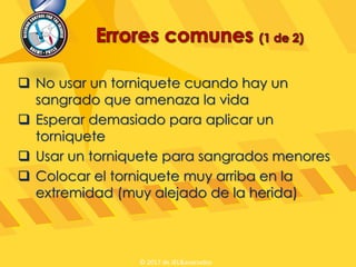 No usar un torniquete cuando hay un
sangrado que amenaza la vida
 Esperar demasiado para aplicar un
torniquete
 Usar un torniquete para sangrados menores
 Colocar el torniquete muy arriba en la
extremidad (muy alejado de la herida)
© 2017 de JEL&asociados
 