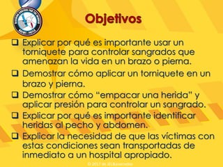  Explicar por qué es importante usar un
torniquete para controlar sangrados que
amenazan la vida en un brazo o pierna.
 Demostrar cómo aplicar un torniquete en un
brazo y pierna.
 Demostrar cómo “empacar una herida” y
aplicar presión para controlar un sangrado.
 Explicar por qué es importante identificar
heridas al pecho y abdomen.
 Explicar la necesidad de que las víctimas con
estas condiciones sean transportadas de
inmediato a un hospital apropiado.
© 2017 de JEL&asociados
 