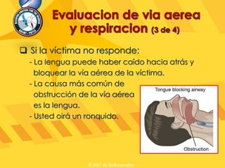  Si la víctima no responde:
- La lengua puede haber caído hacia atrás y
bloquear la vía aérea de la víctima.
- La causa más común de
obstrucción de la vía aérea
es la lengua.
- Usted oirá un ronquido.
© 2017 de JEL&asociados
 