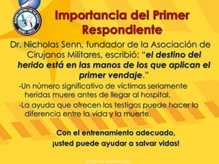 Dr. Nicholas Senn, fundador de la Asociación de
Cirujanos Militares, escribió: “el destino del
herido está en las manos de los que aplican el
primer vendaje.”
-Un número significativo de víctimas seriamente
heridas muere antes de llegar al hospital.
-La ayuda que ofrecen los testigos puede hacer la
diferencia entre la vida y la muerte.
Con el entrenamiento adecuado,
¡usted puede ayudar a salvar vidas!
© 2017 de JEL&asociados
 