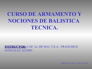 CURSO DE ARMAMENTO Y
NOCIONES DE BALISTICA
TECNICA.
CHIHUAHUA, CHIH. A 28 DE AGO. 2003
INSTRUCTOR:INSTRUCTOR: CAP. 2o. DE M.G. T.E.A. FRANCISCO
GONZALEZ ACEDO
 