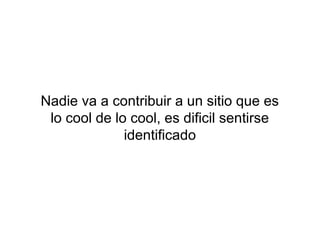 Nadie va a contribuir a un sitio que es
 lo cool de lo cool, es dificil sentirse
              identificado
 
