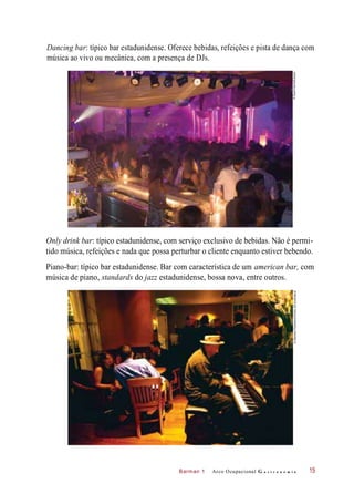 Barman 1
Dancing bar: típico bar estadunidense. Oferece bebidas, refeições e pista de dança com
música ao vivo ou mecânica, com a presença de DJs.
Only drink bar: típico estadunidense, com serviço exclusivo de bebidas. Não é permi-
tido música, refeições e nada que possa perturbar o cliente enquanto estiver bebendo.
Piano-bar: típico bar estadunidense. Bar com característica de um american bar, com
música de piano, standards do jazz estadunidense, bossa nova, entre outros.
Arco Ocupacional G a s t r o n o m i a 15
©StuartPearce/Easypix©AtlantidePhototravel/Corbis(DC)/Latinstock
 