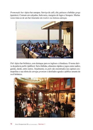 Promenade bar: típico bar europeu. Serviço de café, chá, petiscos e bebidas grogs
(quentes). Comum em calçadas, bulevares, margens de lagos e bosques. Muitas
vezes trata-se de um bar itinerante em trailers ou rústicas carroças.
Pub: típico bar britânico, com destaque para os ingleses e irlandeses. O nome deri-
va da palavra public (público). Serve bebidas, alimentos rápidos e jogos como xadrez,
gamão, dardo, entre outros. Atualmente, os pubs são encontrados nas capitais cos-
mopolitas e sua oferta de cervejas premium e destilados agrada o público amante do
rock britânico.
Arco Ocupacional G a s t r o n o m i a Barman 116
©ImagebrokerRM/Diomedia
©AlexSegre/Alamy/OtherImages
 