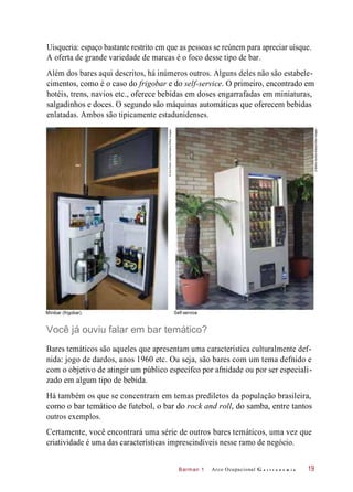 Barman 1
Uisqueria: espaço bastante restrito em que as pessoas se reúnem para apreciar uísque.
A oferta de grande variedade de marcas é o foco desse tipo de bar.
Além dos bares aqui descritos, há inúmeros outros. Alguns deles não são estabele-
cimentos, como é o caso do frigobar e do self-service. O primeiro, encontrado em
hotéis, trens, navios etc., oferece bebidas em doses engarrafadas em miniaturas,
salgadinhos e doces. O segundo são máquinas automáticas que oferecem bebidas
enlatadas. Ambos são tipicamente estadunidenses.
Minibar (frigobar). Self-service.
Você já ouviu falar em bar temático?
Bares temáticos são aqueles que apresentam uma característica culturalmente def-
nida: jogo de dardos, anos 1960 etc. Ou seja, são bares com um tema defnido e
com o objetivo de atingir um público específco por afnidade ou por ser especiali-
zado em algum tipo de bebida.
Há também os que se concentram em temas prediletos da população brasileira,
como o bar temático de futebol, o bar do rock and roll, do samba, entre tantos
outros exemplos.
Certamente, você encontrará uma série de outros bares temáticos, uma vez que
criatividade é uma das características imprescindíveis nesse ramo de negócio.
Arco Ocupacional G a s t r o n o m i a 19
©AceStockLimited/Alamy/OtherImages
©MishaGordon/Alamy/OtherImages
 