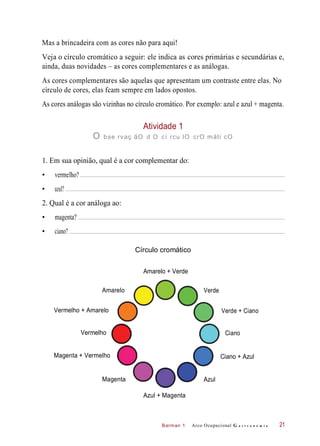 Barman 1
Mas a brincadeira com as cores não para aqui!
Veja o círculo cromático a seguir: ele indica as cores primárias e secundárias e,
ainda, duas novidades – as cores complementares e as análogas.
As cores complementares são aquelas que apresentam um contraste entre elas. No
círculo de cores, elas fcam sempre em lados opostos.
As cores análogas são vizinhas no círculo cromático. Por exemplo: azul e azul + magenta.
Atividade 1
O bse rvaç ãO d O cí rcu lO crO máti cO
1. Em sua opinião, qual é a cor complementar do:
• vermelho?
• azul?
2. Qual é a cor análoga ao:
• magenta?
• ciano?
Círculo cromático
Amarelo + Verde
Amarelo
Vermelho + Amarelo Verde + Ciano
Vermelho
Magenta + Vermelho Ciano + Azul
Magenta
Azul + Magenta
Arco Ocupacional G a s t r o n o m i a 21
Ciano
Verde
Azul
 