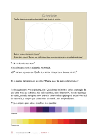 Curiosidade
Escolha duas cores complementares e pinte cada círculo de uma cor.
Qual cor surgiu entre os dois círculos?
Cinza, não é mesmo? Sempre que você misturar duas cores complementares, o resultado será cinza!
3. A cor tem temperatura?
Nossa imaginação nos ajudará a responder.
a) Pense em algo quente. Qual é a primeira cor que vem à nossa mente?
b) E quando pensamos em algo frio? Qual é a cor de que nos lembramos?
Todos acertaram? Provavelmente, sim! Quando faz muito frio, temos a sensação de
que uma blusa de lã branca não vai esquentar, não é mesmo? O mesmo acontece
no verão, quando nem pensamos em usar uma camiseta preta para andar sob o sol
do meio-dia, e sempre que cometemos esse erro... nos arrependemos.
Veja, a seguir, quais são os tons frios e os quentes:
Tons quentes
Arco Ocupacional G a s t r o n o m i a Barman 122
Tons frios
 
