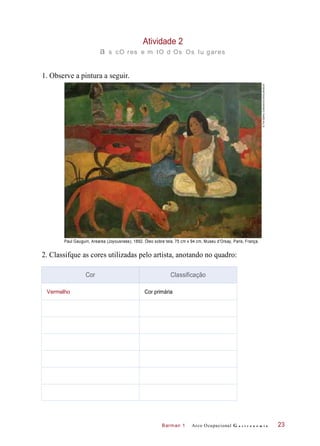 Barman 1
Atividade 2
a s cO res e m tO d Os Os lu gares
1. Observe a pintura a seguir.
Paul Gauguin, Arearea (Joyousness), 1892. Óleo sobre tela, 75 cm x 94 cm, Museu d’Orsay, Paris, França.
2. Classifque as cores utilizadas pelo artista, anotando no quadro:
Arco Ocupacional G a s t r o n o m i a 23
Cor Classificação
Vermelho Cor primária
©TheGalleryCollection/Corbis/Latinstock
 