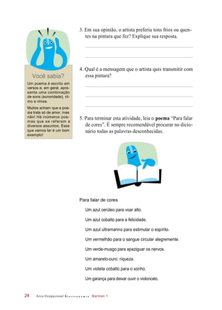 3. Em sua opinião, o artista preferiu tons frios ou quen-
tes na pintura que fez? Explique sua resposta.
Você sabia?
4. Qual é a mensagem que o artista quis transmitir com
essa pintura?
Um poema é escrito em
versos e, em geral, apre-
senta uma combinação
de sons (sonoridade), rit-
mo e rimas.
Muitos acham que a poe-
sia trata só de amor, mas
não! Há inúmeros poe-
mas que se referem a
diversos assuntos. Esse
que vamos ler é um bom
exemplo!
5. Para terminar esta atividade, leia o poema “Para falar
de cores”. É sempre recomendável procurar no dicio-
nário todas as palavras desconhecidas.
Para falar de cores
Um azul cerúleo para voar alto.
Um azul cobalto para a felicidade.
Um azul ultramarino para estimular o espírito.
Um vermelhão para o sangue circular alegremente.
Um verde-musgo para apaziguar os nervos.
Um amarelo-ouro: riqueza.
Um violeta cobalto para o sonho.
Um garança para deixar ouvir o violoncelo.
Arco Ocupacional G a s t r o n o m i a Barman 124
 