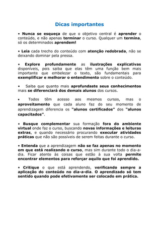 Dicas importantes
• Nunca se esqueça de que o objetivo central é aprender o
conteúdo, e não apenas terminar o curso. Qualquer um termina,
só os determinados aprendem!
• Leia cada trecho do conteúdo com atenção redobrada, não se
deixando dominar pela pressa.
• Explore profundamente as ilustrações explicativas
disponíveis, pois saiba que elas têm uma função bem mais
importante que embelezar o texto, são fundamentais para
exemplificar e melhorar o entendimento sobre o conteúdo.
• Saiba que quanto mais aprofundaste seus conhecimentos
mais se diferenciará dos demais alunos dos cursos.
Todos têm acesso aos mesmos cursos, mas o
aproveitamento que cada aluno faz do seu momento de
aprendizagem diferencia os “alunos certificados” dos “alunos
capacitados”.
• Busque complementar sua formação fora do ambiente
virtual onde faz o curso, buscando novas informações e leituras
extras, e quando necessário procurando executar atividades
práticas que não são possíveis de serem feitas durante o curso.
• Entenda que a aprendizagem não se faz apenas no momento
em que está realizando o curso, mas sim durante todo o dia-a-
dia. Ficar atento às coisas que estão à sua volta permite
encontrar elementos para reforçar aquilo que foi aprendido.
• Critique o que está aprendendo, verificando sempre a
aplicação do conteúdo no dia-a-dia. O aprendizado só tem
sentido quando pode efetivamente ser colocado em prática.
 