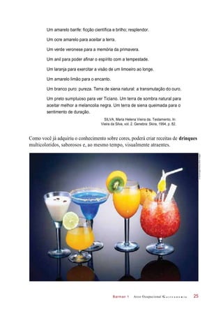 Barman 1
Um amarelo barife: ficção científica e brilho; resplendor.
Um ocre amarelo para aceitar a terra.
Um verde veronese para a memória da primavera.
Um anil para poder afinar o espírito com a tempestade.
Um laranja para exercitar a visão de um limoeiro ao longe.
Um amarelo limão para o encanto.
Um branco puro: pureza. Terra de siena natural: a transmutação do ouro.
Um preto sumptuoso para ver Ticiano. Um terra de sombra natural para
aceitar melhor a melancolia negra. Um terra de siena queimada para o
sentimento de duração.
SILVA, Maria Helena Vieira da. Testamento. In:
Vieira da Silva, vol. 2. Genebra: Skira, 1994, p. 82.
Como você já adquiriu o conhecimento sobre cores, poderá criar receitas de drinques
multicoloridos, saborosos e, ao mesmo tempo, visualmente atraentes.
Arco Ocupacional G a s t r o n o m i a 25
©GlowImages/Alamy/OtherImages
 