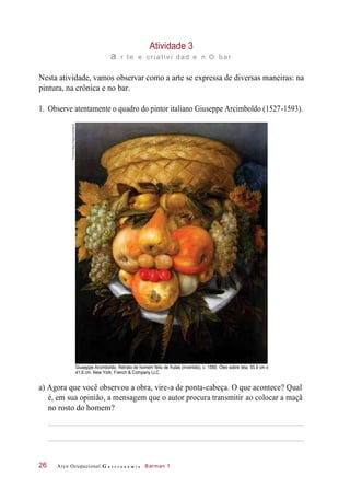 Atividade 3
a r te e criativ i dad e n O bar
Nesta atividade, vamos observar como a arte se expressa de diversas maneiras: na
pintura, na crônica e no bar.
1. Observe atentamente o quadro do pintor italiano Giuseppe Arcimboldo (1527-1593).
Giuseppe Arcimboldo. Retrato de homem feito de frutas (invertido), c. 1580. Óleo sobre tela, 55,9 cm x
41,6 cm. New York, French & Company LLC.
a) Agora que você observou a obra, vire-a de ponta-cabeça. O que acontece? Qual
é, em sua opinião, a mensagem que o autor procura transmitir ao colocar a maçã
no rosto do homem?
Arco Ocupacional G a s t r o n o m i a Barman 126
©Album/akg-images/Latinstock
 