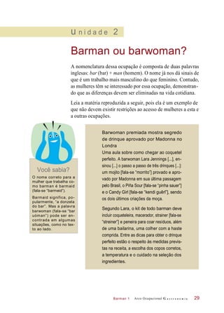 Barman 1
u n i d a d e 2
Barman ou barwoman?
A nomenclatura dessa ocupação é composta de duas palavras
inglesas: bar (bar) + man (homem). O nome já nos dá sinais de
que é um trabalho mais masculino do que feminino. Contudo,
as mulheres têm se interessado por essa ocupação, demonstran-
do que as diferenças devem ser eliminadas na vida cotidiana.
Leia a matéria reproduzida a seguir, pois ela é um exemplo de
que não devem existir restrições ao acesso de mulheres a esta e
a outras ocupações.
Você sabia?
O nome correto para a
mulher que trabalha co-
mo barman é barmaid
(fala-se “barmeid”).
Barmaid significa, po-
pularmente, “a donzela
do bar”. Mas a palavra
barwoman (fala-se “bar
uóman”) pode ser en-
contrada em algumas
situações, como no tex-
to ao lado.
Arco Ocupacional G a s t r o n o m i a 29
Barwoman premiada mostra segredo
de drinque aprovado por Madonna no
Londra
Uma aula sobre como chegar ao coquetel
perfeito. A barwoman Lara Jennings [...], en-
sinou [...] o passo a passo de três drinques [...]:
um mojito [fala-se “morrito”] provado e apro-
vado por Madonna em sua última passagem
pelo Brasil, o Piña Sour [fala-se “pinha sauer”]
e o Candy Girl [fala-se “kendi guêrl”], sendo
os dois últimos criações da moça.
Segundo Lara, o kit de todo barman deve
incluir coqueteleira, macerador, strainer [fala-se
“streiner”] e peneira para coar resíduos, além
de uma bailarina, uma colher com a haste
comprida. Entre as dicas para obter o drinque
perfeito estão o respeito às medidas previs-
tas na receita, a escolha dos copos corretos,
a temperatura e o cuidado na seleção dos
ingredientes.
 
