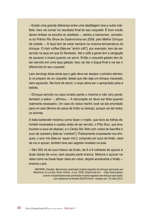 Arco Ocupacional G a s t r o n o m i a Barman 130
– Existe uma grande diferença entre uma destilagem boa e outra mal-
feita. Isso vai contar no resultado final do seu coquetel. É bom vocês
darem ênfase na escolha do destilado –, alertou a barwoman, vencedo-
ra do Prêmio Rio Show de Gastronomia em 2008, pelo Melhor Drinque
da cidade. – A taça tem de estar sempre na mesma temperatura do
drinque. O irish coffee [fala-se “airich cófi”], por exemplo, tem de ser
servido na taça em que foi flambado. Até o café a gente tem a obrigação
de aquecer a xícara quando vai servir. Então o coquetel gelado tem de
ser servido em uma taça gelada. Isso vai dar o toque final e vai ser o
diferencial do seu coquetel.
Lara Jennings disse ainda que o gelo deve ser sempre o primeiro elemen-
to no preparo de um coquetel, desde que não seja um drinque macerado,
nem aquecido. Na hora de servir, o copo deve ser o apropriado para a
bebida.
– Drinque servido no copo errado perde o charme e não raro perde
também o sabor –, afirmou. – A decoração só deve ser feita quando
realmente necessário. Um caso de vodca martini você vai dar prioridade
para um zest (lâmina da casca de limão ou laranja), porque vai dar todos
os aromas.
A bela bartender mostrou como fazer o mojito, que teve as folhas de
hortelã maceradas e coadas antes de ser servido, o Piña Sour, que leva
bourbon e suco de abacaxi, e o Candy Girl, feito com vodca de baunilha e
suco de cranberry [fala-se “crenbéri”]. Praticamente onipresente nos drin-
ques, o sour mix [fala-se “sauer mix”], composto por suco de limão, clara
de ovo e açúcar, também teve seu segredo revelado na aula.
– São 500 ml de suco fresco de limão, de 6 a 8 colheres de açúcar e
duas claras de ovos, sem aquela parte branca. Mistura o açúcar na
clara como se fosse fazer clara em neve, depois acrescenta o limão –,
ensinou Lara.
AMORIM, Daniela. Barwoman premiada mostra segredo de drinque aprovado por
Madonna no Londra. Extra Online, 3 out. 2009. Disponível em: <http://extra.globo.
com/tv-e-lazer/barwoman-premiada-mostra-segredo-de-drinque-aprovado-
por-madonna-no-londra-343479.html>. Acesso em: 13 maio 2012.
 