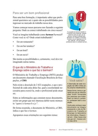 Barman 1
Para ser um bom profissional
Para uma boa formação, é importante saber que profs-
sional queremos ser e quais são as possibilidades para
ingressar no mercado de trabalho nessa área.
Vamos começar nosso percurso nos fazendo a seguinte
pergunta: Onde eu estarei trabalhando em cinco meses?
Você se imagina trabalhando como barman/barmaid?
Como você se vê? Onde estará trabalhando?
• Em um restaurante?
A ocupação de barman também é
conhecida como bartender. Nesses
cadernos optou-se pelo uso de
barman, tal qual é utilizado pelo
Ministério do Trabalho e Emprego.
Portanto, ao ser registrado em um
bar, hotel etc., em sua carteira
profissional deve vir anotado barman
• Em um bar temático?
• Em um hotel?
• Em um navio?
São muitas as possibilidades e, certamente, você deve ter
imaginado outras tantas.
O que diz o Ministério do Trabalho e
Emprego sobre o que faz o barman?
O Ministério do Trabalho e Emprego (MTE) produz
um documento chamado Classifcação Brasileira de Ocu-
pações, a CBO. Você sabia?
Nele existe a descrição de 2 422 ocupações, o que o pro-
fssional de cada uma delas faz, qual a escolaridade ne-
cessária para exercê-la, onde o profssional pode atuar
etc.
Entre as informações que constam nesse documento,
existe um grupo que nos interessa defnir neste momen-
to: “quem é o barman h o j e ”.
De forma resumida, o documento do Ministério, a CBO,
indica o que faz o barman.
Agrupamos essas orientações nos seguintes temas:
A descrição de cada ocu-
pação da CBO é feita pe-
los próprios trabalhadores.
Dessa forma, temos a ga-
rantia de que as informa-
ções foram fornecidas
por pessoas que traba-
lham no ramo e, portan-
to, conhecem bem a ocu-
pação.
Você pode conhecer esse
documento na íntegra,
acessando o site do Mi-
nistério do Trabalho e
Emprego no laboratório
de informática. Disponí-
vel em: <http://www.mte
cbo.gov.br>. Acesso em:
13 maio 2012.
Arco Ocupacional G a s t r o n o m i a 31
.
 