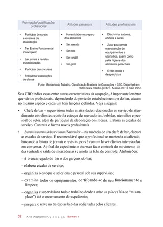 – organiza
– prepara
equipamentos,
– organiza
– elabora
Fonte: Ministério do Trabalho. Classificação Brasileira de Ocupações – CBO. Disponível em:
<http://www.mtecbo.gov.br>. Acesso em: 16 maio 2012.
Se a CBO indica essas entre outras características da ocupação, é importante lembrar
que vários profssionais, dependendo do porte do estabelecimento e do bar, atuam
no mesmo espaço e cada um tem funções defnidas. Veja a seguir:
• Chefe de bar – supervisiona todas as atividades relacionadas ao serviço de aten-
dimento aos clientes, controla estoque de mercadorias, bebidas, utensílios e pes-
soal do setor, além de participar da elaboração dos menus. Elabora as escalas de
serviço. Contrata e forma novos profssionais.
• Barman/barmaid/barwoman/bartender – na ausência de um chefe de bar, elabora
as escalas de serviço. É recomendável que o profssional se mantenha atualizado,
buscando a leitura de jornais e revistas, pois é comum haver clientes interessados
em conversar. Ao fnal do expediente, o barman faz o controle do movimento do
dia (entrada e saída de mercadorias) e anota na fcha de controle. Atribuições:
o encarregado do bar e dos garçons do bar;
escalas de serviço;
o estoque e seleciona o pessoal sob sua supervisão;
– examina certifcando-se funcionamento
limpeza;
e supervisiona todo o trabalho desde a mise en place (fala-se “misan-
place”) até o encerramento do expediente;
e serve no balcão as bebidas solicitadas pelos clientes.
Arco Ocupacional G a s t r o n o m i a Barman 132
Formação/qualificação
profissional
Atitudes pessoais Atitudes profissionais
• Participar de cursos
e eventos de
atualização
• Ter Ensino Fundamental
incompleto
• Ler jornais e revistas
especializadas
• Participar de concursos
• Frequentar associações
de classe
• Honestidade no preparo
dos alimentos
• Ser asseado
• Ser ético
• Ser versátil
• Ser gentil
• Discriminar sabores,
odores e cores
• Zelar pela correta
manutenção de
equipamentos e
utensílios, assim como
pela higiene dos
alimentos perecíveis
• Evitar perdas e
desperdícios
– é
todos os de seu e
 